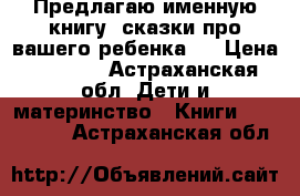 Предлагаю именную книгу “сказки про вашего ребенка“  › Цена ­ 1 470 - Астраханская обл. Дети и материнство » Книги, CD, DVD   . Астраханская обл.